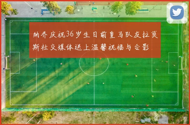 纳乔庆祝36岁生日前皇马队友拉莫斯社交媒体送上温馨祝福与合影