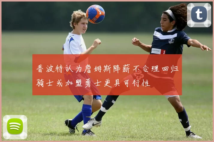 香波特认为詹姆斯降薪不合理回归骑士或加盟勇士更具可行性