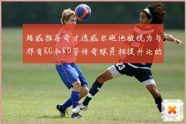 路威推荐奇才选威尔逊他被视为与邓肯KG和KD等传奇球员相提并论的未来之星