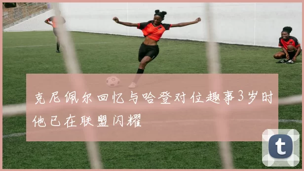克尼佩尔回忆与哈登对位趣事3岁时他已在联盟闪耀