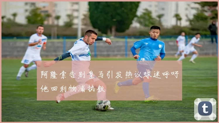 阿隆索告别皇马引发热议球迷呼吁他回利物浦执教