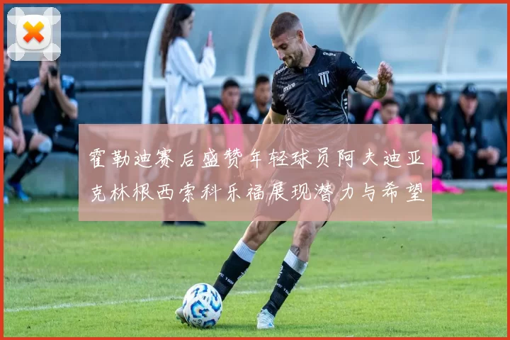霍勒迪赛后盛赞年轻球员阿夫迪亚克林根西索科乐福展现潜力与希望