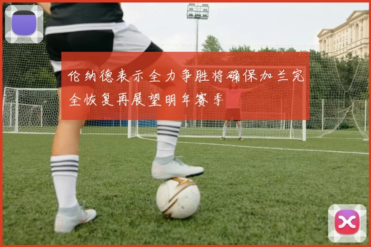伦纳德表示全力争胜将确保加兰完全恢复再展望明年赛季