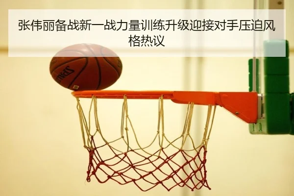 张伟丽备战新一战力量训练升级迎接对手压迫风格热议